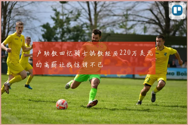 卢助教回忆骑士执教经历220万美元的高薪让我惊讶不已