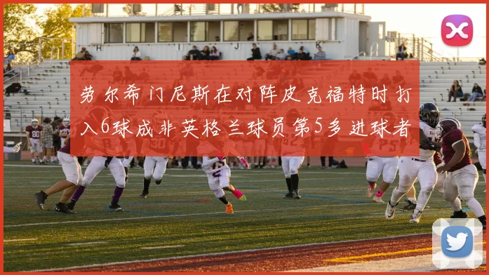 劳尔希门尼斯在对阵皮克福特时打入6球成非英格兰球员第5多进球者