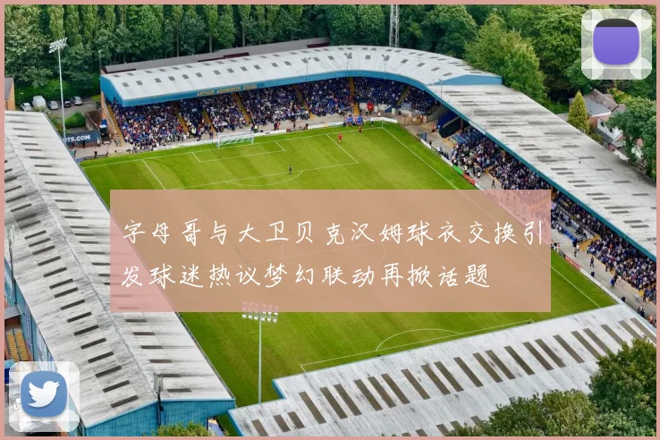 字母哥与大卫贝克汉姆球衣交换引发球迷热议梦幻联动再掀话题