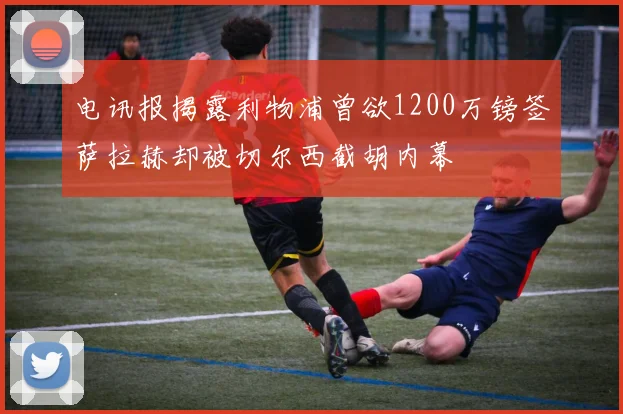 电讯报揭露利物浦曾欲1200万镑签萨拉赫却被切尔西截胡内幕