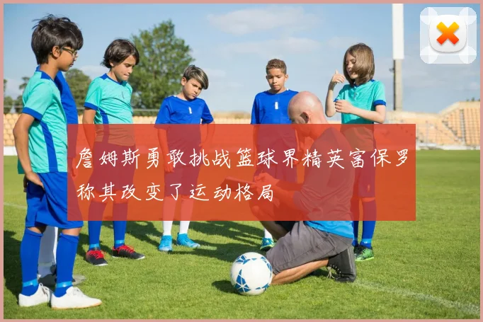 詹姆斯勇敢挑战篮球界精英富保罗称其改变了运动格局