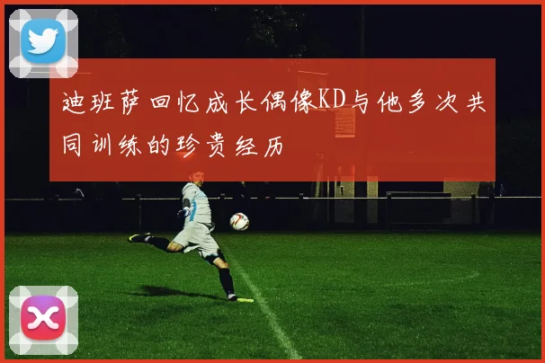 迪班萨回忆成长偶像KD与他多次共同训练的珍贵经历
