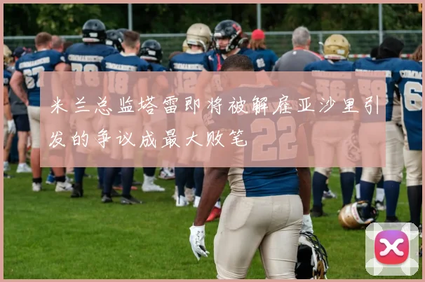 米兰总监塔雷即将被解雇亚沙里引发的争议成最大败笔