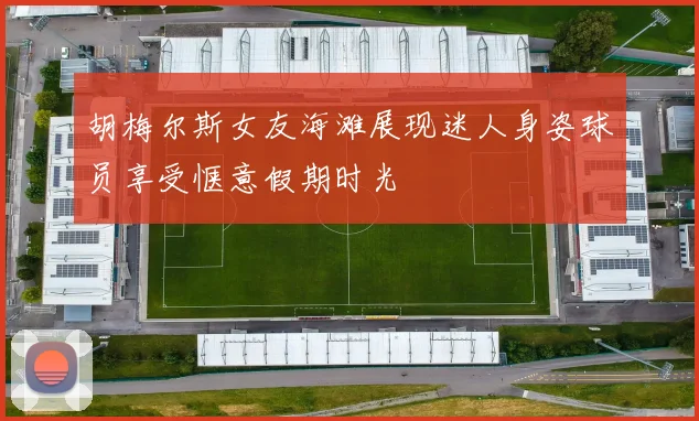 胡梅尔斯女友海滩展现迷人身姿球员享受惬意假期时光