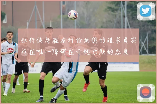 独行侠与猛龙对伦纳德的追求真实存在唯一障碍在于鲍尔默的态度