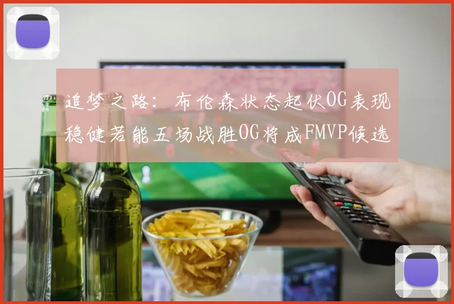 追梦之路：布伦森状态起伏OG表现稳健若能五场战胜OG将成FMVP候选