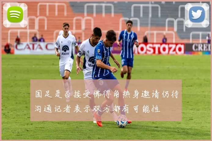 国足是否接受佛得角热身邀请仍待沟通记者表示双方都有可能性