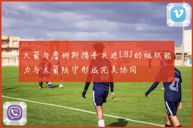 火箭与詹姆斯携手共进LBJ的组织能力与火箭防守形成完美协同