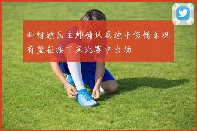 科特迪瓦主帅确认恩迪卡伤情乐观有望在接下来比赛中出场