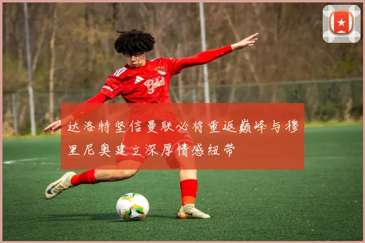 达洛特坚信曼联必将重返巅峰与穆里尼奥建立深厚情感纽带