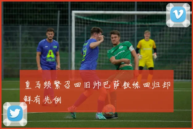 皇马频繁召回旧帅巴萨教练回归却鲜有先例