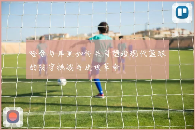 哈登与库里如何共同塑造现代篮球的防守挑战与进攻革命